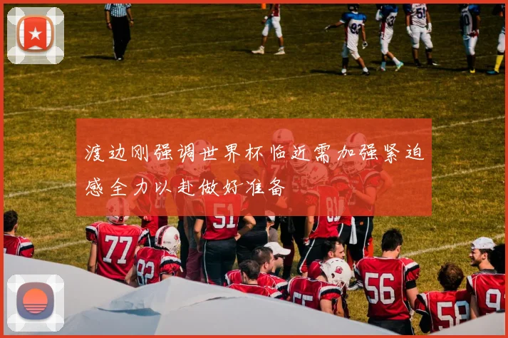 渡边刚强调世界杯临近需加强紧迫感全力以赴做好准备