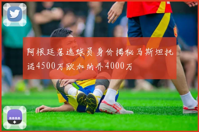 阿根廷落选球员身价揭秘马斯坦托诺4500万欧加纳乔4000万