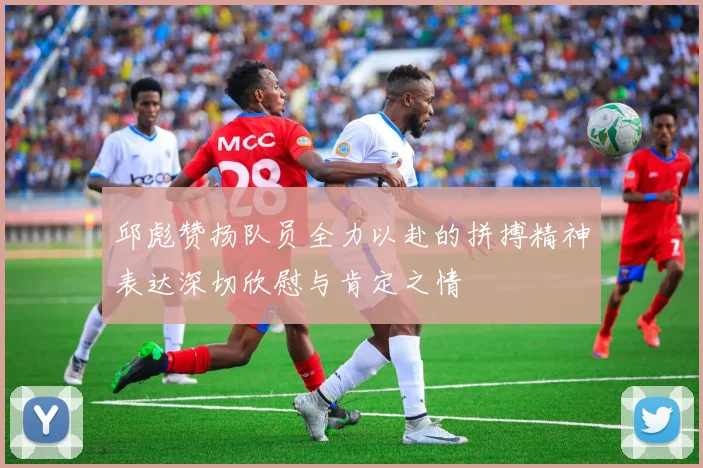 邱彪赞扬队员全力以赴的拼搏精神表达深切欣慰与肯定之情