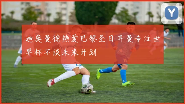 迪奥曼德热爱巴黎圣日耳曼专注世界杯不谈未来计划