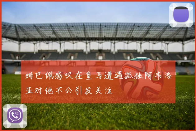 姆巴佩感叹在皇马遭遇孤独阿韦洛亚对他不公引发关注