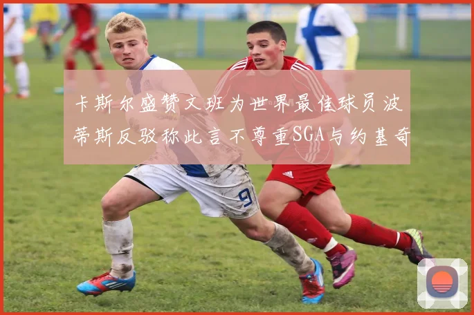 卡斯尔盛赞文班为世界最佳球员波蒂斯反驳称此言不尊重SGA与约基奇