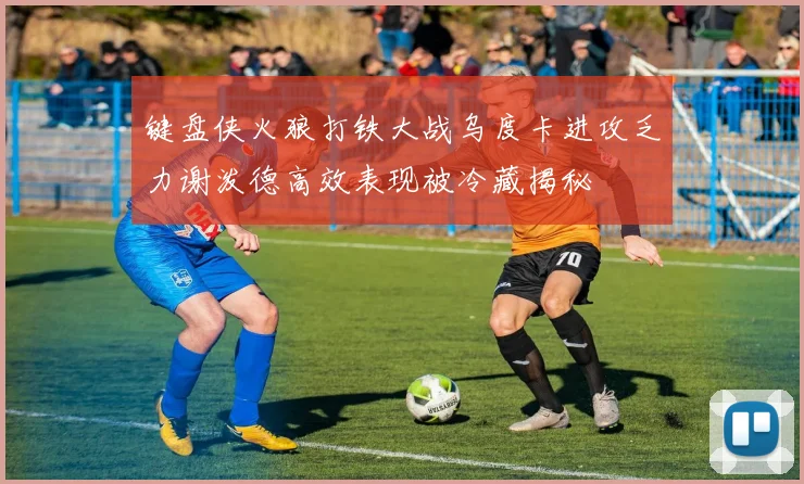 键盘侠火狼打铁大战乌度卡进攻乏力谢泼德高效表现被冷藏揭秘