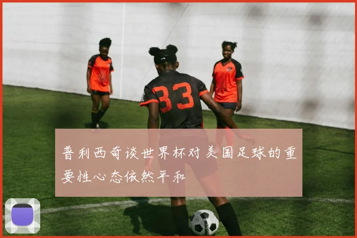 普利西奇谈世界杯对美国足球的重要性心态依然平和