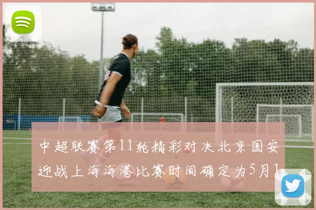中超联赛第11轮精彩对决北京国安迎战上海海港比赛时间确定为5月10日19点35分