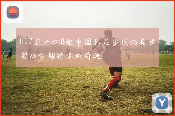 U17亚洲杯B组中国队虽垫底仍有逆袭机会期待末轮奇迹