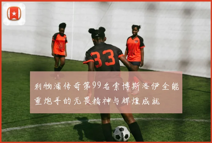 利物浦传奇第99名索博斯洛伊全能重炮手的无畏精神与辉煌成就