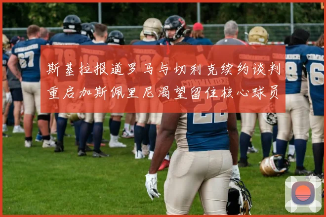 斯基拉报道罗马与切利克续约谈判重启加斯佩里尼渴望留住核心球员
