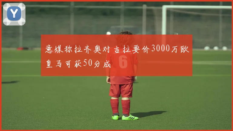 意媒称拉齐奥对吉拉要价3000万欧皇马可获50分成