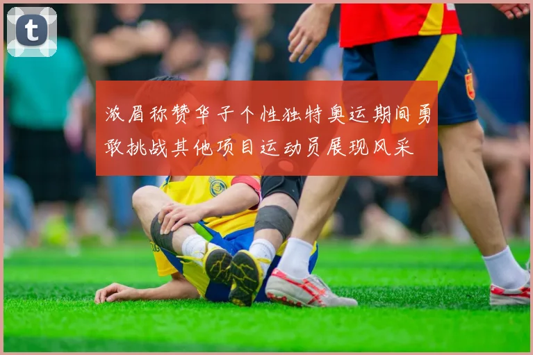 浓眉称赞华子个性独特奥运期间勇敢挑战其他项目运动员展现风采
