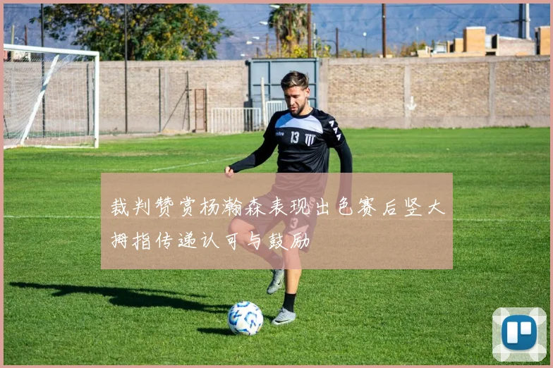 裁判赞赏杨瀚森表现出色赛后竖大拇指传递认可与鼓励